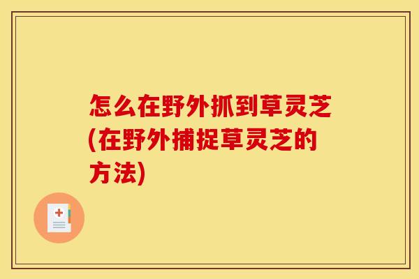 怎么在野外抓到草灵芝(在野外捕捉草灵芝的方法)