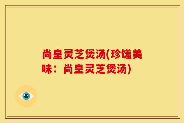 尚皇灵芝煲汤(珍馐美味：尚皇灵芝煲汤)