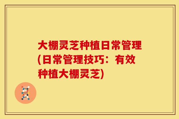 大棚灵芝种植日常管理(日常管理技巧：有效种植大棚灵芝)