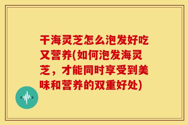 干海灵芝怎么泡发好吃又营养(如何泡发海灵芝,才能同时享受到美味和营养的双重好处)