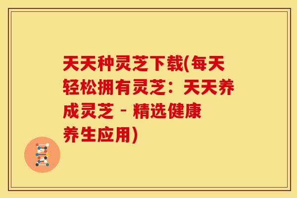 天天种灵芝下载(每天轻松拥有灵芝：天天养成灵芝 - 精选健康养生应用)