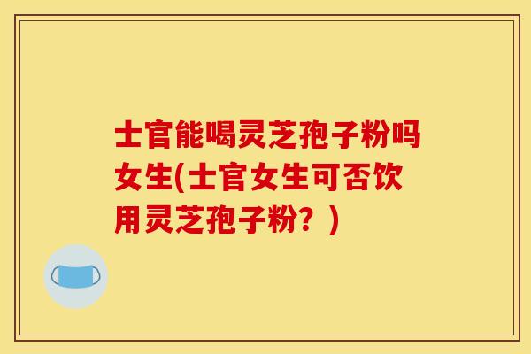 士官能喝灵芝孢子粉吗女生(士官女生可否饮用灵芝孢子粉？)