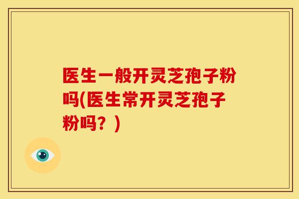 医生一般开灵芝孢子粉吗(医生常开灵芝孢子粉吗?)