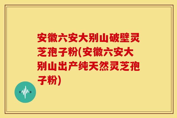 安徽六安大别山破壁灵芝孢子粉(安徽六安大别山出产纯天然灵芝孢子粉)