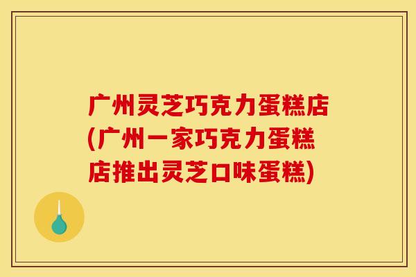 广州灵芝巧克力蛋糕店(广州一家巧克力蛋糕店推出灵芝口味蛋糕)