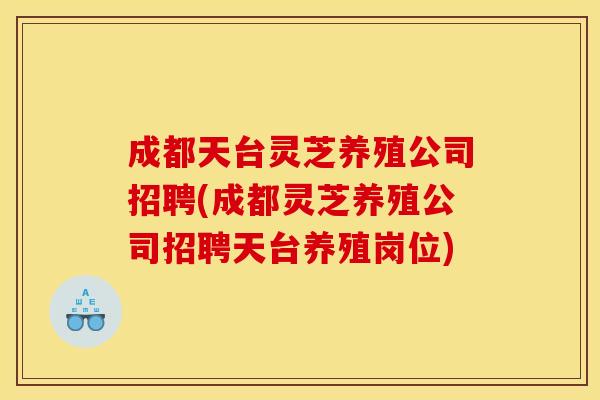 成都天台灵芝养殖公司招聘(成都灵芝养殖公司招聘天台养殖岗位)