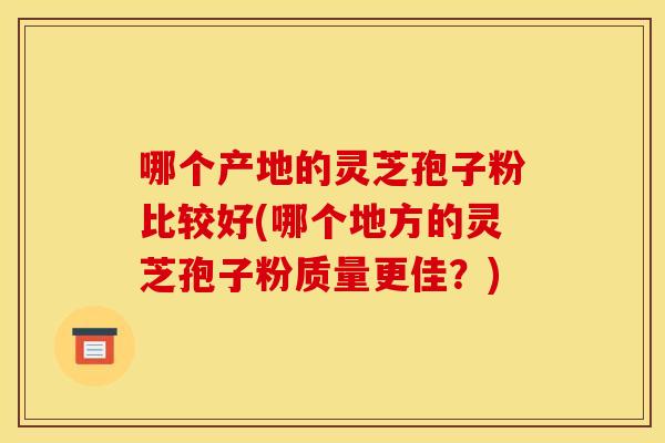 哪个产地的灵芝孢子粉比较好(哪个地方的灵芝孢子粉质量更佳?)