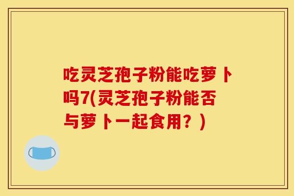 吃灵芝孢子粉能吃萝卜吗7(灵芝孢子粉能否与萝卜一起食用?)