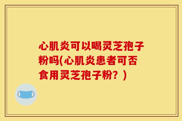 心肌炎可以喝灵芝孢子粉吗(心肌炎患者可否食用灵芝孢子粉？)