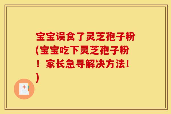 宝宝误食了灵芝孢子粉(宝宝吃下灵芝孢子粉!家长急寻解决方法!)