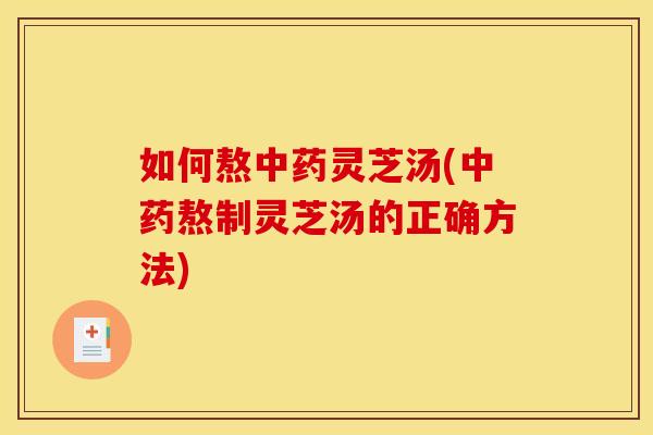如何熬中药灵芝汤(中药熬制灵芝汤的正确方法)