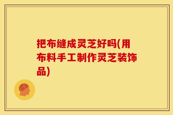 把布缝成灵芝好吗(用布料手工制作灵芝装饰品)