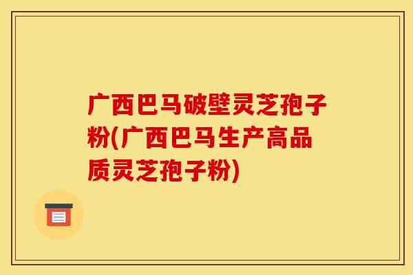 广西巴马破壁灵芝孢子粉(广西巴马生产高品质灵芝孢子粉)