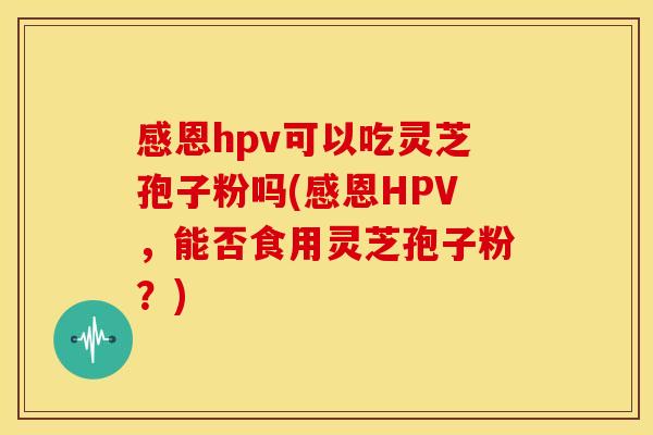 感恩hpv可以吃灵芝孢子粉吗(感恩HPV，能否食用灵芝孢子粉？)