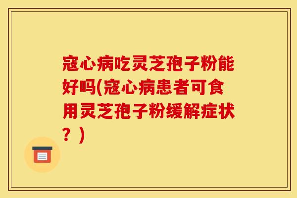 寇心病吃灵芝孢子粉能好吗(寇心病患者可食用灵芝孢子粉缓解症状?)
