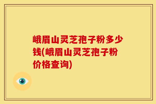 峨眉山灵芝孢子粉多少钱(峨眉山灵芝孢子粉价格查询)