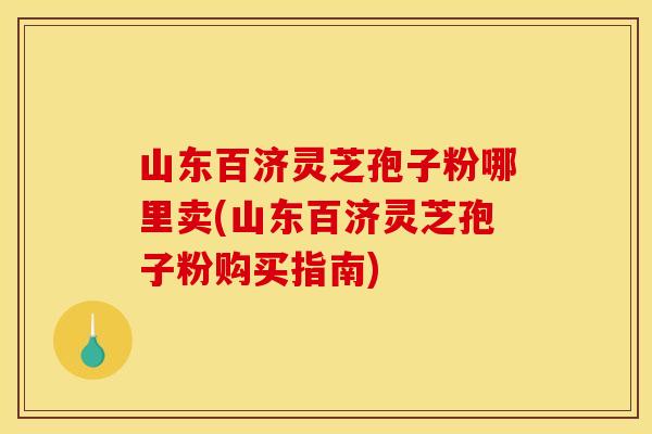 山东百济灵芝孢子粉哪里卖(山东百济灵芝孢子粉购买指南)
