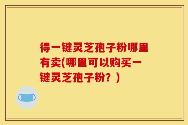 得一键灵芝孢子粉哪里有卖(哪里可以购买一键灵芝孢子粉?)