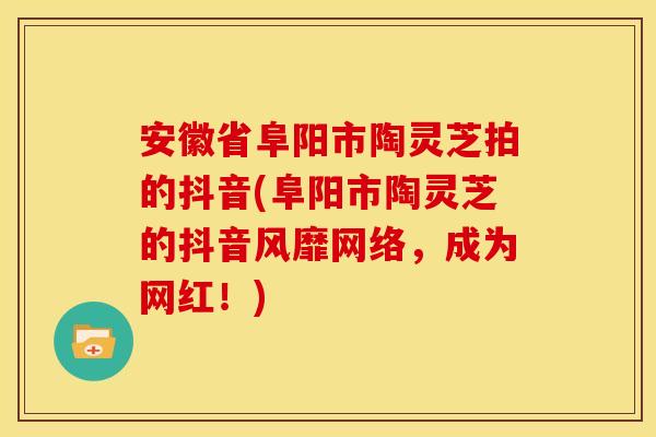 安徽省阜阳市陶灵芝拍的抖音(阜阳市陶灵芝的抖音风靡网络,成为网红!)