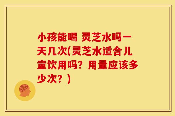 小孩能喝 灵芝水吗一天几次(灵芝水适合儿童饮用吗？用量应该多少次？)