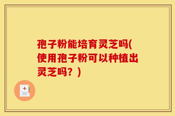孢子粉能培育灵芝吗(使用孢子粉可以种植出灵芝吗?)