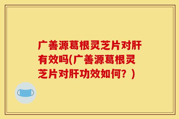 广善源葛根灵芝片对肝有效吗(广善源葛根灵芝片对肝功效如何?)