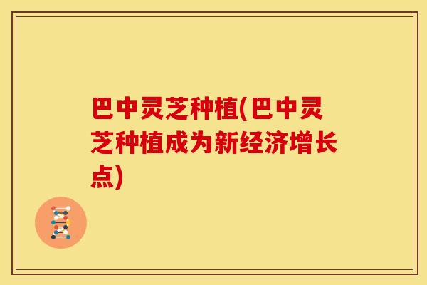 巴中灵芝种植(巴中灵芝种植成为新经济增长点)
