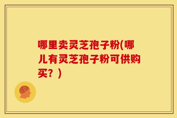 哪里卖灵芝孢子粉(哪儿有灵芝孢子粉可供购买？)