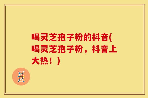 喝灵芝孢子粉的抖音(喝灵芝孢子粉,抖音上大热!)