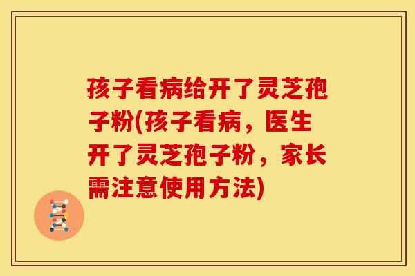 孩子看病给开了灵芝孢子粉(孩子看病,医生开了灵芝孢子粉,家长需注意使用方法)