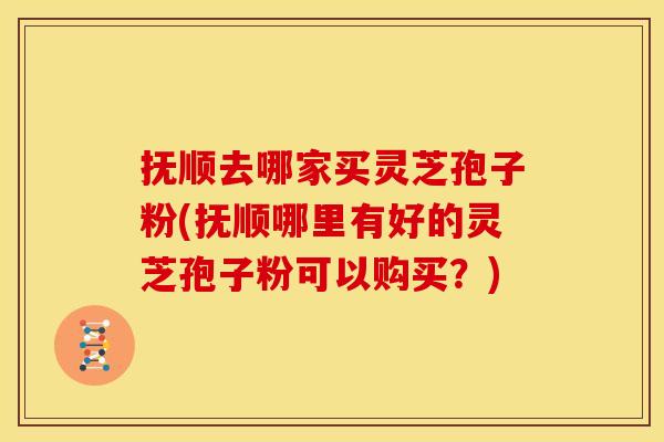 抚顺去哪家买灵芝孢子粉(抚顺哪里有好的灵芝孢子粉可以购买?)