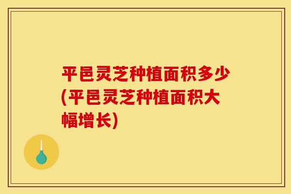 平邑灵芝种植面积多少(平邑灵芝种植面积大幅增长)