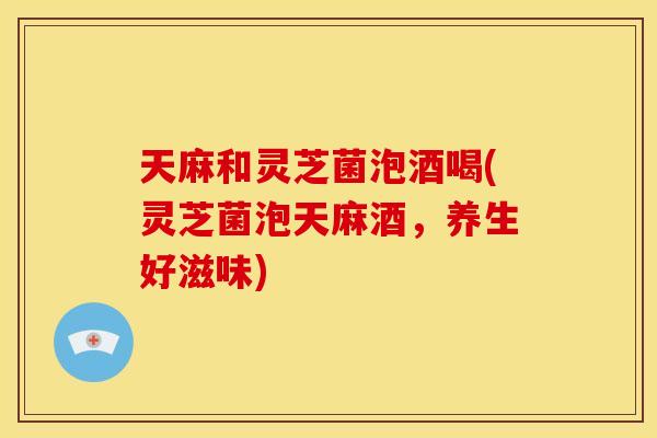 天麻和灵芝菌泡酒喝(灵芝菌泡天麻酒,养生好滋味)