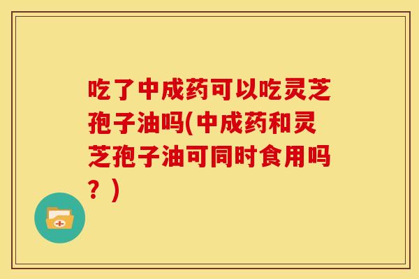 吃了中成药可以吃灵芝孢子油吗(中成药和灵芝孢子油可同时食用吗?)