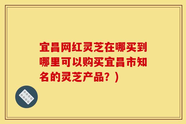 宜昌网红灵芝在哪买到哪里可以购买宜昌市知名的灵芝产品？)