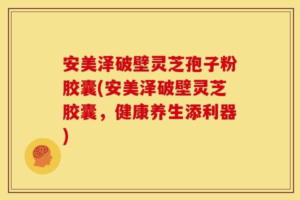 安美泽破壁灵芝孢子粉胶囊(安美泽破壁灵芝胶囊,健康养生添利器)