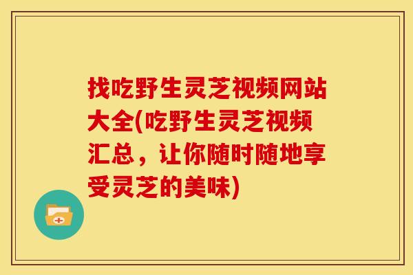 找吃野生灵芝视频网站大全(吃野生灵芝视频汇总，让你随时随地享受灵芝的美味)