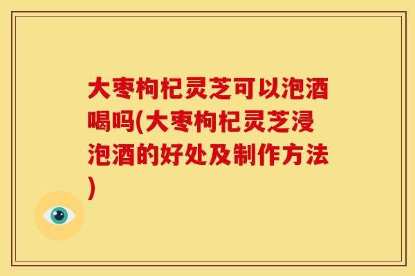 大枣枸杞灵芝可以泡酒喝吗(大枣枸杞灵芝浸泡酒的好处及制作方法)