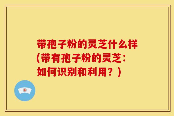 带孢子粉的灵芝什么样(带有孢子粉的灵芝:如何识别和利用?)