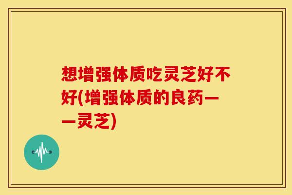 想增强体质吃灵芝好不好(增强体质的良药——灵芝)