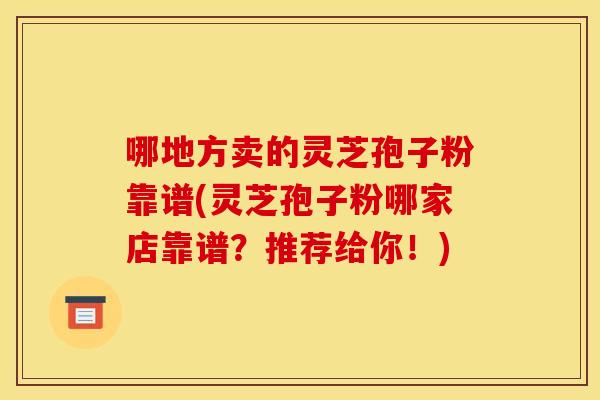哪地方卖的灵芝孢子粉靠谱(灵芝孢子粉哪家店靠谱?推荐给你!)