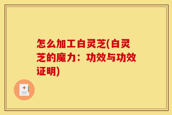 怎么加工白灵芝(白灵芝的魔力:功效与功效证明)