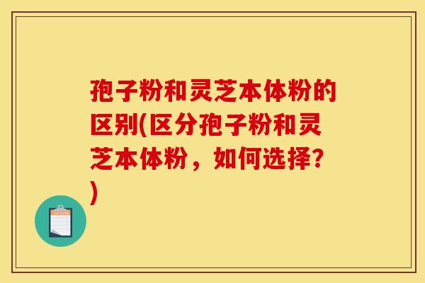 孢子粉和灵芝本体粉的区别(区分孢子粉和灵芝本体粉,如何选择?)