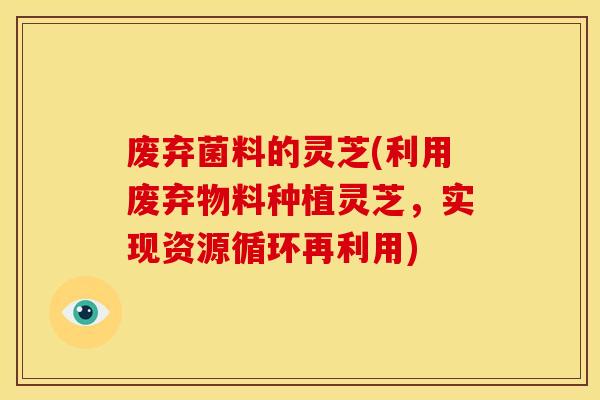 废弃菌料的灵芝(利用废弃物料种植灵芝，实现资源循环再利用)