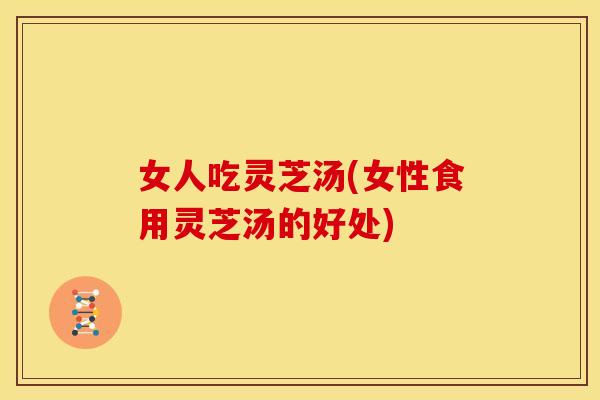 女人吃灵芝汤(女性食用灵芝汤的好处)