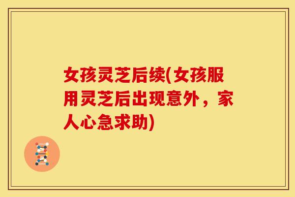 女孩灵芝后续(女孩服用灵芝后出现意外,家人心急求助)