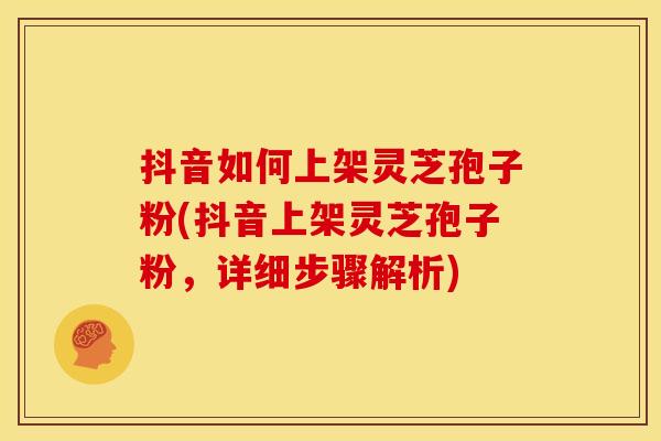 抖音如何上架灵芝孢子粉(抖音上架灵芝孢子粉,详细步骤解析)