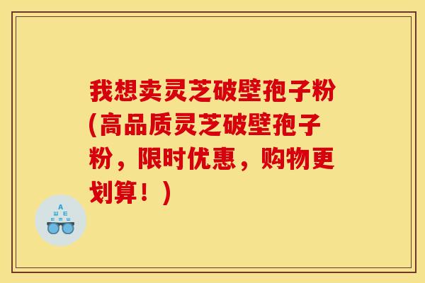 我想卖灵芝破壁孢子粉(高品质灵芝破壁孢子粉，限时优惠，购物更划算！)