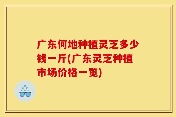广东何地种植灵芝多少钱一斤(广东灵芝种植市场价格一览)
