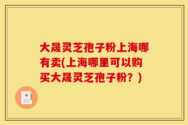 大晟灵芝孢子粉上海哪有卖(上海哪里可以购买大晟灵芝孢子粉?)